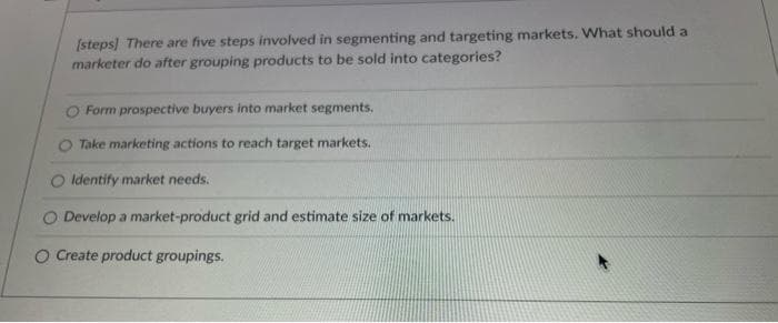 [steps] There are five steps involved in segmenting and targeting markets. What should a
marketer do after grouping products to be sold into categories?
Form prospective buyers into market segments.
Take marketing actions to reach target markets.
O Identify market needs.
O Develop a market-product grid and estimate size of markets.
O Create product groupings.