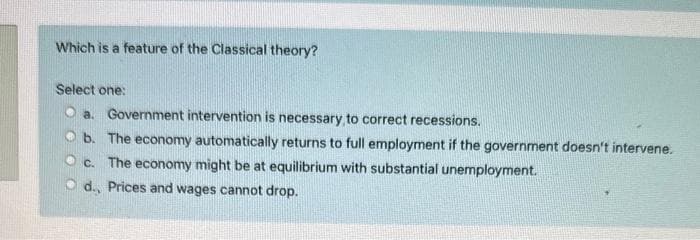 Which is a feature of the Classical theory?
Select one:
a. Government intervention is necessary to correct recessions.
b. The economy automatically returns to full employment if the government doesn't intervene.
Oc. The economy might be at equilibrium with substantial unemployment.
Od., Prices and wages cannot drop.