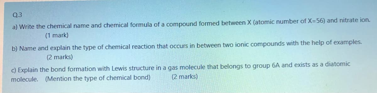 Q.3
a) Write the chemical name and chemical formula of a compound formed between X (atomic number of X=56) and nitrate ion.
(1 mark)
b) Name and explain the type of chemical reaction that occurs in between two ionic compounds with the help of examples.
(2 marks)
c) Explain the bond formation with Lewis structure in a gas molecule that belongs to group 6A and exists as a diatomic
molecule. (Mention the type of chemical bond)
(2 marks)

