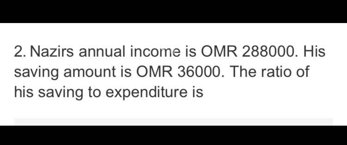 2. Nazirs annual income is OMR 288000. His
saving amount is OMR 36000. The ratio of
his saving to expenditure is
