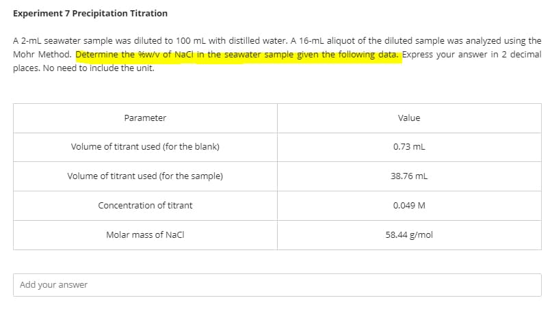 Experiment 7 Precipitation Titration
A 2-ml seawater sample was diluted to 100 ml with distilled water. A 16-ml aliquot of the diluted sample was analyzed using the
Mohr Method. Determine the %w/v of NaCi in the seawater sample given the following data. Express your answer in 2 decimal
places. No need to include the unit.
Parameter
Value
Volume of titrant used (for the blank)
0.73 mL
Volume of titrant used (for the sample)
38.76 mL
Concentration of titrant
0.049 M
Molar mass of NaCI
58.44 g/mol
Add your answer
