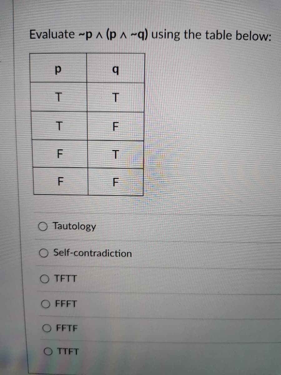 Evaluate ~p ^ (p ^ ~q) using the table below:
O Tautology
O Self-contradiction
O TFTT
FFFT
O FFTF
O TTFT
F.
