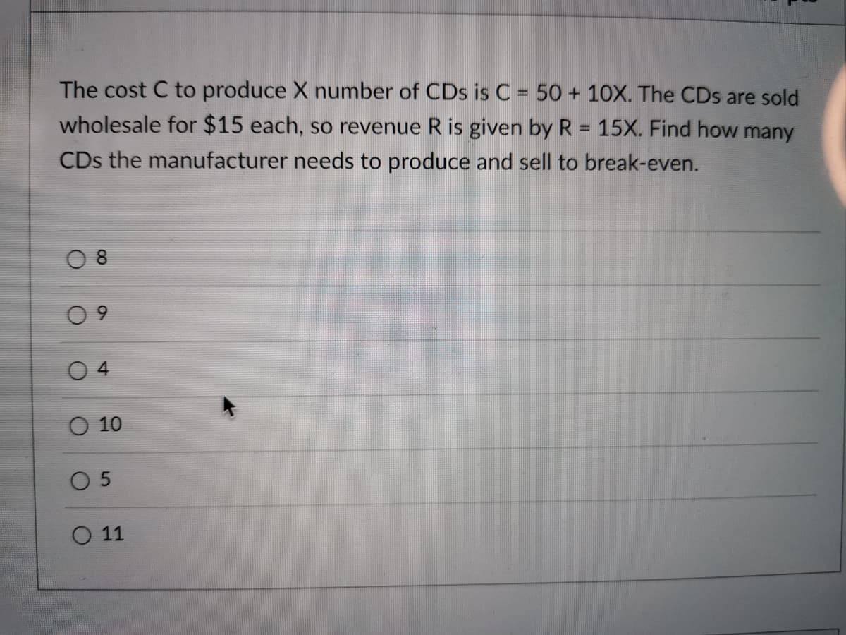 The cost C to produce X number of CDs is C = 50 + 10X. The CDs are sold
wholesale for $15 each, so revenue R is given by R = 15X. Find how many
CDs the manufacturer needs to produce and sell to break-even.
4
O 10
O 5
O 11

