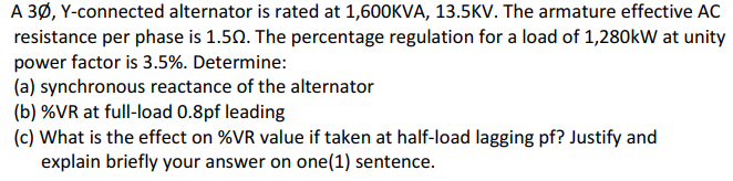A 3Ø, Y-connected alternator is rated at 1,600KVA, 13.5KV. The armature effective AC
resistance per phase is 1.50. The percentage regulation for a load of 1,280kW at unity
power factor is 3.5%. Determine:
(a) synchronous reactance of the alternator
(b) %VR at full-load 0.8pf leading
(c) What is the effect on %VR value if taken at half-load lagging pf? Justify and
explain briefly your answer on one(1) sentence.

