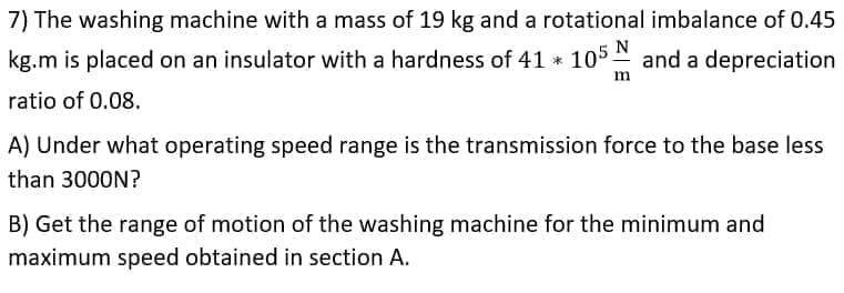 7) The washing machine with a mass of 19 kg and a rotational imbalance of 0.45
N
kg.m is placed on an insulator with a hardness of 41 * 105 and a depreciation
m
ratio of 0.08.
A) Under what operating speed range is the transmission force to the base less
than 3000N?
B) Get the range of motion of the washing machine for the minimum and
maximum speed obtained in section A.
