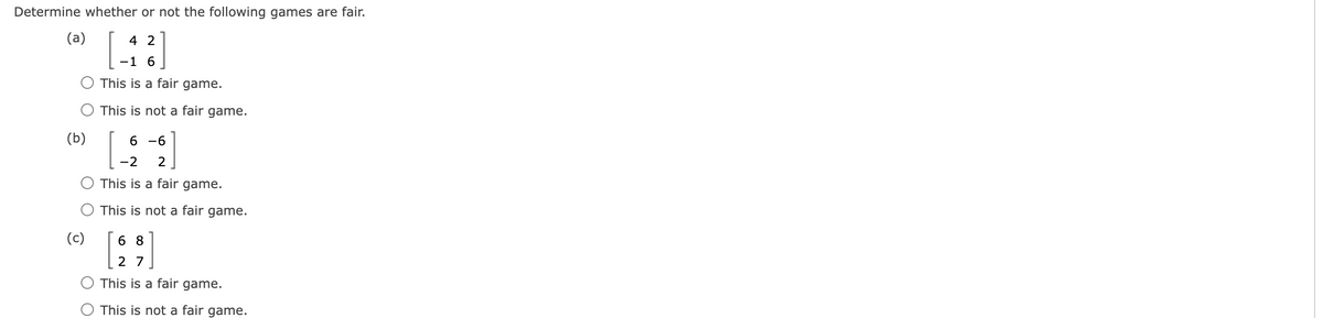 Determine whether or not the following games are fair.
(a)
4 2
-1 6
This is a fair game.
O This is not a fair game.
(b)
(c)
6-6
-2 2
This is a fair game.
This is not a fair game.
68
27
This is a fair game.
This is not a fair game.