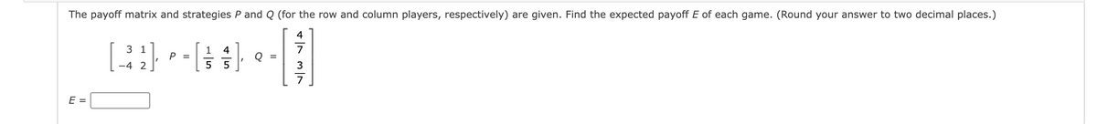 The payoff matrix and strategies P and Q (for the row and column players, respectively) are given. Find the expected payoff E of each game. (Round your answer to two decimal places.)
4131
E =
3 1
-4 2
P =
1 4
5 5
Q