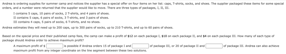 Andrea is ordering supplies for summer camp and notices the supplier has a special offer on four items on her list: caps, T-shirts, socks, and shoes. The supplier packaged these items for some special
orders, and a number were returned that the supplier would like to move. There are three types of packages, I, II, III.
I contains 5 caps, 10 pairs of socks, 2 T-shirts, and 4 pairs of shoes.
II contains 5 caps, 6 pairs of socks, 3 T-shirts, and 3 pairs of shoes.
III contains 4 caps, 5 pairs of socks, 6 T-shirts, and no shoes.
Andrea estimates they will need up to 200 caps, up to 300 pairs of socks, up to 210 T-shirts, and up to 60 pairs of shoes.
Based on the special price and their published camp fees, the camp can make a profit of $12 on each package I, $10 on each package II, and $4 on each package III. How many of each type of
package should Andrea order to achieve maximum profit?
A maximum profit of $
is possible if Andrea orders 15 of package I and
maximum profit from any integer coordinate on the line segment between these two solutions.
of package III, or 20 of package II and
of package III. Andrea can also achieve