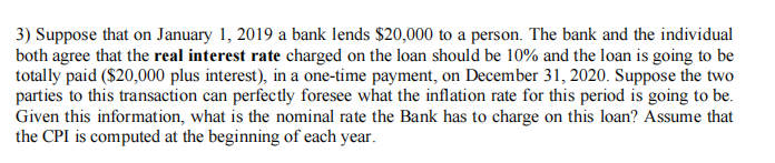 3) Suppose that on January 1, 2019 a bank lends $20,000 to a person. The bank and the individual
both agree that the real interest rate charged on the loan should be 10% and the loan is going to be
totally paid ($20,000 plus interest), in a one-time payment, on December 31, 2020. Suppose the two
parties to this transaction can perfectly foresee what the inflation rate for this period is going to be.
Given this information, what is the nominal rate the Bank has to charge on this loan? Assume that
the CPI is computed at the beginning of each year.
