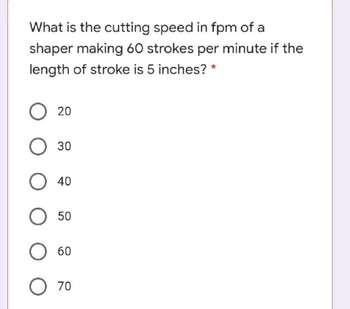 What is the cutting speed in fpm of a
shaper making 60 strokes per minute if the
length of stroke is 5 inches? *
20
O 30
О 40
О 50
60
70
