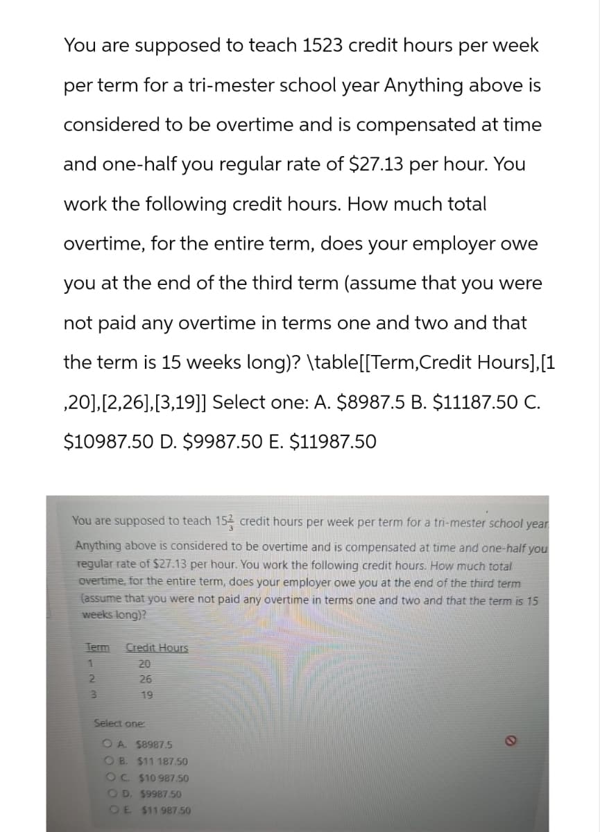 You are supposed to teach 1523 credit hours per week
per term for a tri-mester school year Anything above is
considered to be overtime and is compensated at time
and one-half you regular rate of $27.13 per hour. You
work the following credit hours. How much total
overtime, for the entire term, does your employer owe
you at the end of the third term (assume that you were
not paid any overtime in terms one and two and that
the term is 15 weeks long)? \table[[Term,Credit Hours],[1
,20], [2,26], [3,19]] Select one: A. $8987.5 B. $11187.50 C.
$10987.50 D. $9987.50 E. $11987.50
You are supposed to teach 152 credit hours per week per term for a tri-mester school year
Anything above is considered to be overtime and is compensated at time and one-half you
regular rate of $27.13 per hour. You work the following credit hours. How much total
overtime, for the entire term, does your employer owe you at the end of the third term
(assume that you were not paid any overtime in terms one and two and that the term is 15
weeks long)?
Term Credit Hours
1
20
2
26
3
19
Select one:
OA. $8987.5
OB. $11 187.50
OC. $10 987.50
OD. $9987.50
OE. $11 987.50