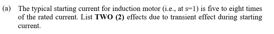 (a) The typical starting current for induction motor (i.e., at s=1) is five to eight times
of the rated current. List TWO (2) effects due to transient effect during starting
current.