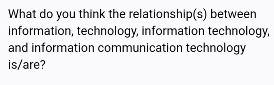 What do you think the relationship(s) between
information, technology, information technology,
and information communication technology
is/are?
