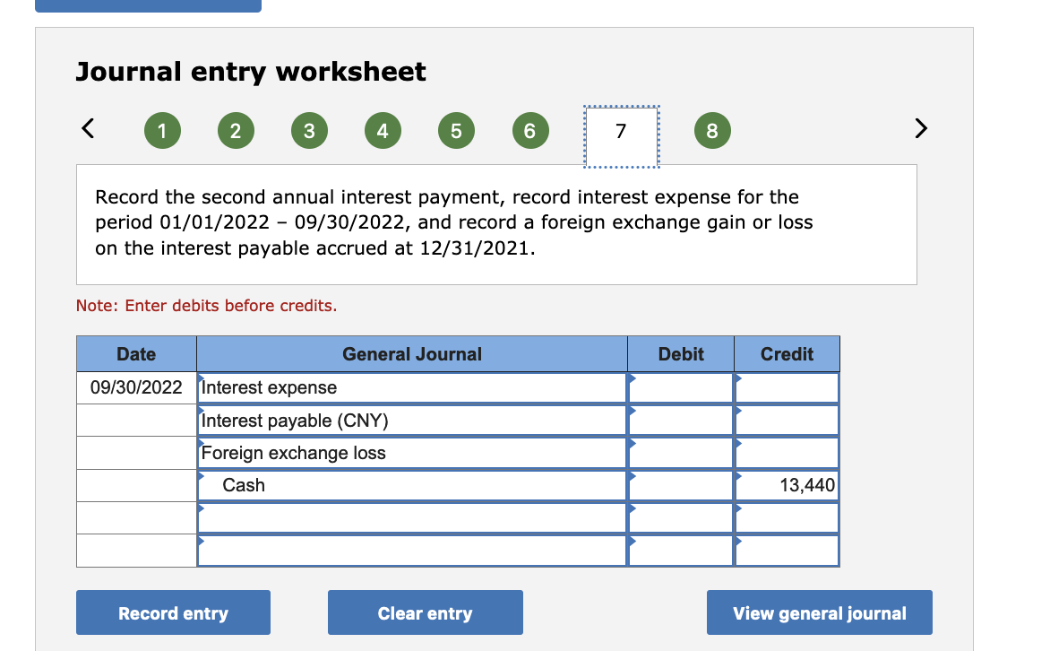 Journal entry worksheet
1
2
3
4
7
8
Record the second annual interest payment, record interest expense for the
period 01/01/2022 - 09/30/2022, and record a foreign exchange gain or loss
on the interest payable accrued at 12/31/2021.
Note: Enter debits before credits.
Date
General Journal
Debit
Credit
09/30/2022 Interest expense
Interest payable (CNY)
Foreign exchange loss
Cash
13,440
Record entry
Clear entry
View general journal
