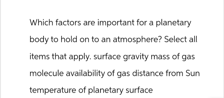 Which factors are important for a planetary
body to hold on to an atmosphere? Select all
items that apply. surface gravity mass of gas
molecule availability of gas distance from Sun
temperature of planetary surface