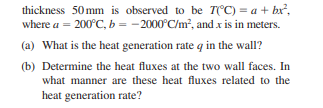 thickness 50mm is observed to be T(°C) = a + bx²,
where a = 200°C, b = -2000°C/m², and x is in meters.
(a) What is the heat generation rate q in the wall?
(b) Determine the heat fluxes at the two wall faces. In
what manner are these heat fluxes related to the
heat generation rate?