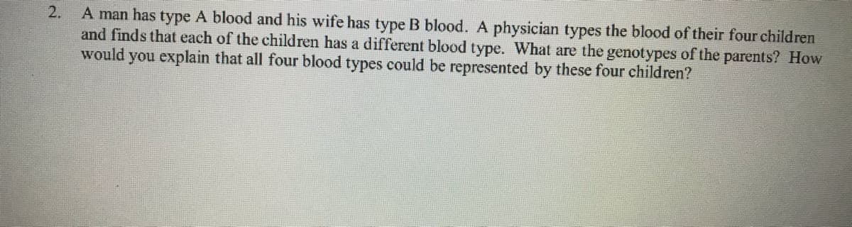 A man has type A blood and his wife has type B blood. A physician types the blood of their four children
and finds that each of the children has a different blood type. What are the genotypes of the parents? How
would you explain that all four blood types could be represented by these four children?
2.

