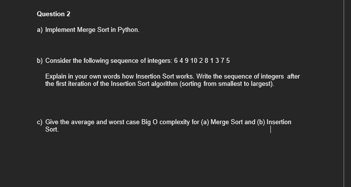 Question 2
a) Implement Merge Sort in Python.
b) Consider the following sequence of integers: 6 4 9 10 2 8 1 3 7 5
Explain in your own words how Insertion Sort works. Write the sequence of integers after
the first iteration of the Insertion Sort algorithm (sorting from smallest to largest).
c) Give the average and worst case Big O complexity for (a) Merge Sort and (b) Insertion
Sort.