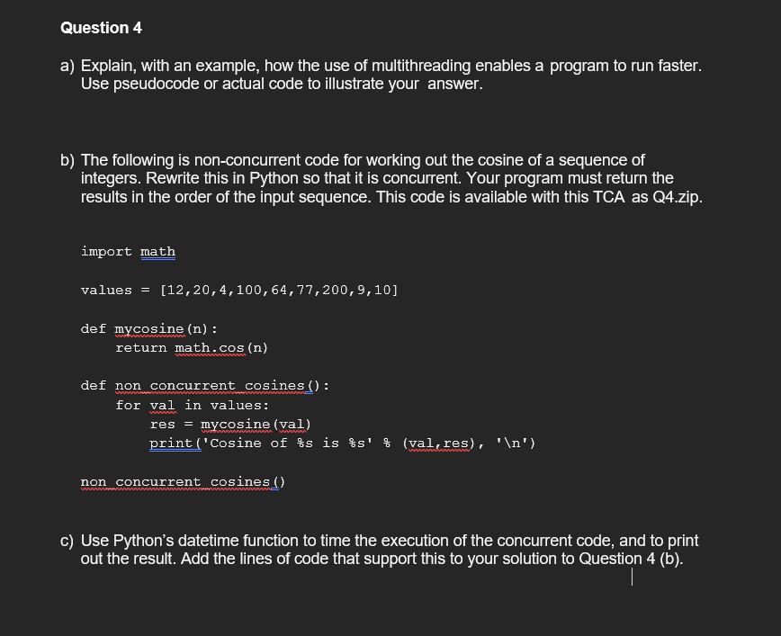 Question 4
a) Explain, with an example, how the use of multithreading enables a program to run faster.
Use pseudocode or actual code to illustrate your answer.
b) The following is non-concurrent code for working out the cosine of a sequence of
integers. Rewrite this in Python so that it is concurrent. Your program must return the
results in the order of the input sequence. This code is available with this TCA as Q4.zip.
import math
values = [12,20,4,100,64,77,200,9,10]
def mycosine (n) :
woonwww.
return math.cos(n)
ww
wwwwwwww
def non concurrent cosines():
wwwww
for val in values:
wwwww
res = mycosine (val)
wwwww
print('Cosine of %s is %s' % (val,res), '\n')
non concurrent cosines ()
wwwwww
c) Use Python's datetime function to time the execution of the concurrent code, and to print
out the result. Add the lines of code that support this to your solution to Question 4 (b).