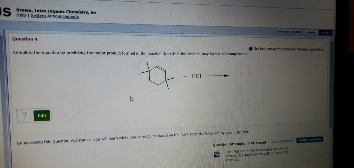 IS Brown, Intro Organic Chemistry, 6e
Help I System Announcements
PRINTER VERSION
Question 4
BACK
NEXT
Complete the equation by predicting the major product formed in the reaction. Note that the reaction may involve rearrangements.
O Get help answering Molecular Drawing questions.
+ HCI
Edit
By accessing this Question Assistance, you will learn while you earn points based on the Point Potential Policy set by your instructor.
SAVE FOR LATER
SUBHIT ANSWER
Question Attempts: 0 of 2 used
Earn Maximum Points available only if you
answer this question correctly in your first
attempt.
