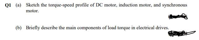 Q1 (a) Sketch the torque-speed profile of DC motor, induction motor, and synchronous
motor.
(b) Briefly describe the main components of load torque in electrical drives.
