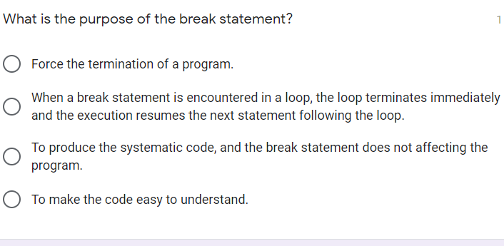 What is the purpose of the break statement?
Force the termination of a program.
When a break statement is encountered in a loop, the loop terminates immediately
and the execution resumes the next statement following the loop.
To produce the systematic code, and the break statement does not affecting the
program.
To make the code easy to understand.
