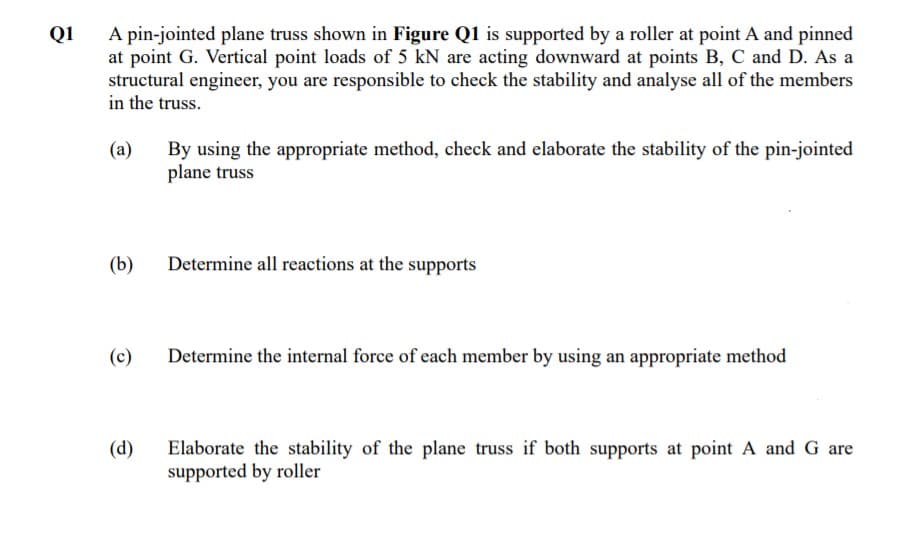 A pin-jointed plane truss shown in Figure Q1 is supported by a roller at point A and pinned
at point G. Vertical point loads of 5 kN are acting downward at points B, C and D. As a
structural engineer, you are responsible to check the stability and analyse all of the members
in the truss.
Q1
By using the appropriate method, check and elaborate the stability of the pin-jointed
plane truss
(a)
(b)
Determine all reactions at the supports
(c)
Determine the internal force of each member by using an appropriate method
Elaborate the stability of the plane truss if both supports at point A and G are
supported by roller
(d)
