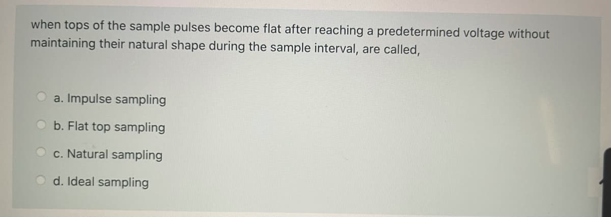 when tops of the sample pulses become flat after reaching a predetermined voltage without
maintaining their natural shape during the sample interval, are called,
a. Impulse sampling
b. Flat top sampling
c. Natural sampling
d. Ideal sampling
