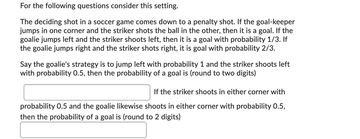 For the following questions consider this setting.
The deciding shot in a soccer game comes down to a penalty shot. If the goal-keeper
jumps in one corner and the striker shots the ball in the other, then it is a goal. If the
goalie jumps left and the striker shoots left, then it is a goal with probability 1/3. If
the goalie jumps right and the striker shots right, it is goal with probability 2/3.
Say the goalie's strategy is to jump left with probability 1 and the striker shoots left
with probability 0.5, then the probability of a goal is (round to two digits)
If the striker shoots in either corner with
probability 0.5 and the goalie likewise shoots in either corner with probability 0.5,
then the probability of a goal is (round to 2 digits)