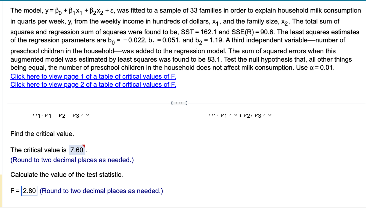 The model, y = Bo + B₁×₁ + ß₂×2 + ε, was fitted to a sample of 33 families in order to explain household milk consumption
in quarts per week, y, from the weekly income in hundreds of dollars, x₁, and the family size, x₂. The total sum of
squares and regression sum of squares were found to be, SST = 162.1 and SSE(R) = 90.6. The least squares estimates
of the regression parameters are bo = -0.022, b₁ = 0.051, and b₂ = 1.19. A third independent variable-number of
preschool children in the household-was added to the regression model. The sum of squared errors when this
augmented model was estimated by least squares was found to be 83.1. Test the null hypothesis that, all other things
being equal, the number of preschool children in the household does not affect milk consumption. Use α=0.01.
Click here to view page 1 of a table of critical values of F.
Click here to view page 2 of a table of critical values of F.
''1' M P2 P3
Find the critical value.
The critical value is 7.60⁰.
(Round to two decimal places as needed.)
Calculate the value of the test statistic.
F = 2.80 (Round to two decimal places as needed.)
۔ '3 ۱۲2- ۲۱۰'۱''