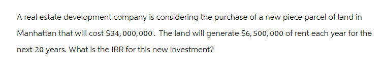 A real estate development company is considering the purchase of a new piece parcel of land in
Manhattan that will cost $34,000,000. The land will generate $6,500,000 of rent each year for the
next 20 years. What is the IRR for this new investment?
