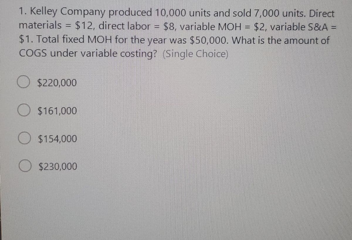 1. Kelley Company produced 10,000 units and sold 7,000 units. Direct
materials = $12, direct labor = $8, variable MOH = $2, variable S&A =
$1. Total fixed MOH for the year was $50,000. What is the amount of
COGS under variable costing? (Single Choice)
$220,000
$161,000
$154,000
O $230,000
