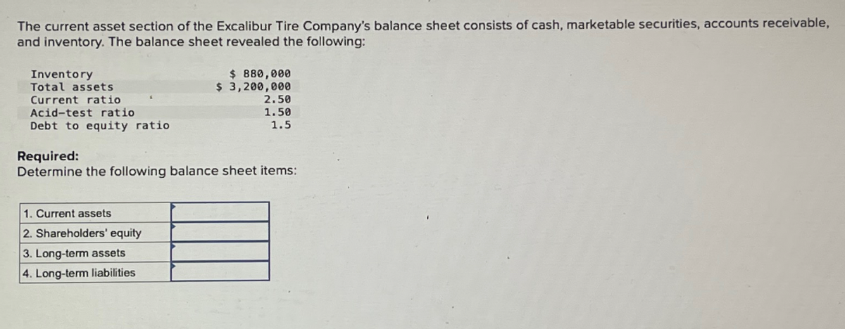 The current asset section of the Excalibur Tire Company's balance sheet consists of cash, marketable securities, accounts receivable,
and inventory. The balance sheet revealed the following:
Inventory
Total assets
Current ratio
Acid-test ratio
Debt to equity ratio
$ 880,000
$ 3,200,000
1. Current assets
2. Shareholders' equity
3. Long-term assets
4. Long-term liabilities
2.50
1.50
1.5
Required:
Determine the following balance sheet items: