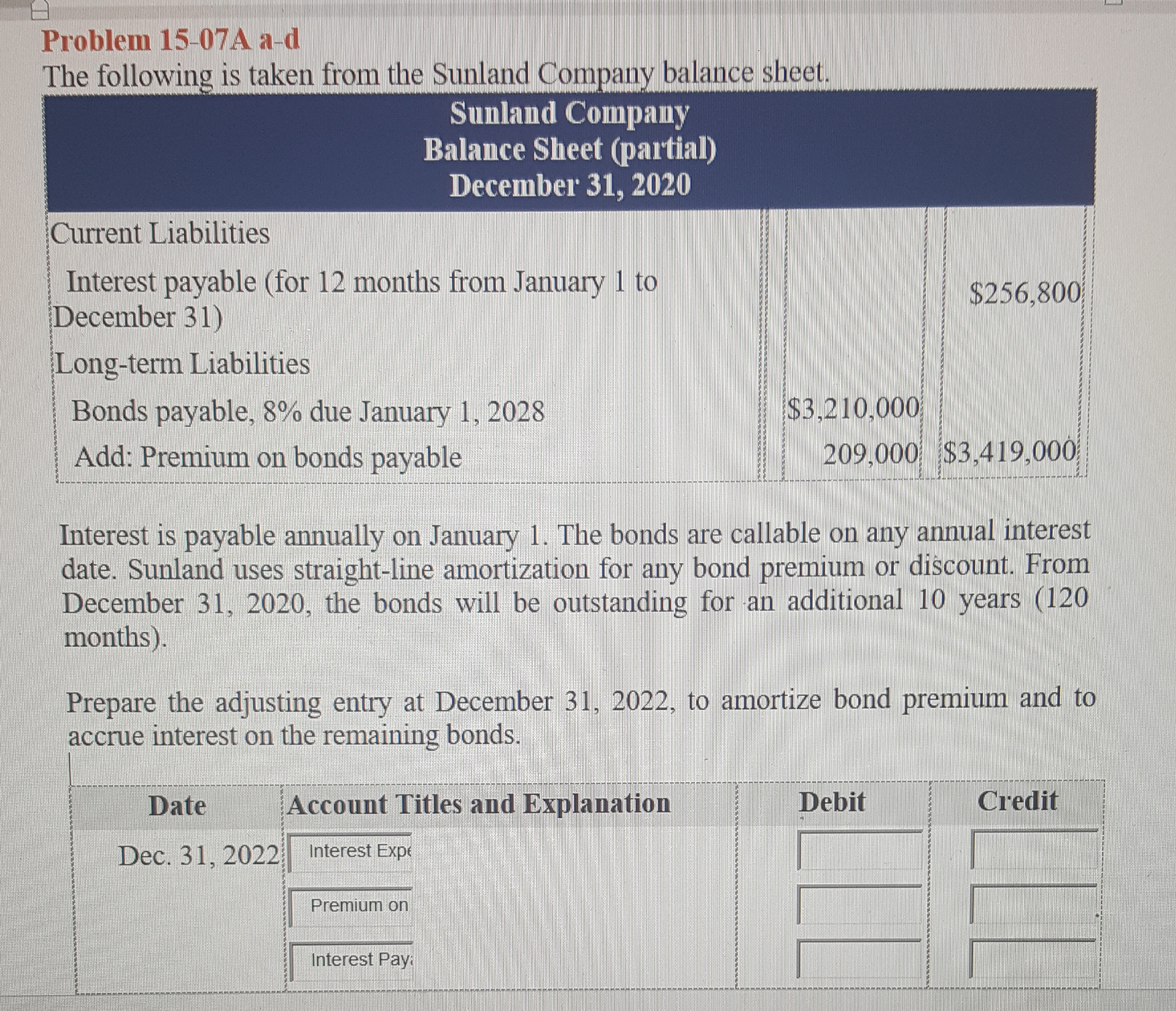 Problem 15-07A a-d
The following is taken from the Sunland Company balance sheet.
Sunland Company
Balance Sheet (partial)
December 31, 2020
Current Liabilities
Interest payable (for 12 months from January 1 to
December 31)
$256,800
Long-term Liabilities
Bonds payable, 8% due January 1, 2028
$3,210,000
Add: Premium on bonds payable
209,000 $3,419,000
Interest is payable annually on January 1. The bonds are callable on any annual interest
date. Sunland uses straight-line amortization for any bond premium or discount. From
December 31, 2020, the bonds will be outstanding for an additional 10 years (120
months).
Prepare the adjusting entry at December 31, 2022, to amortize bond premium and to
accrue interest on the remaining bonds.
Date
Account Titles and Explanation
Debit
Credit
Dec. 31, 2022
Interest Expe
Premium on
Interest Pay:
