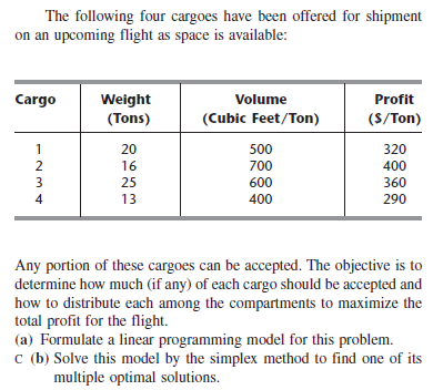 The following four cargoes have been offered for shipment
on an upcoming flight as space is available:
Cargo
Weight
(Tons)
Volume
Profit
(Cubic Feet/Ton)
(S/Ton)
1
20
500
320
2
16
700
400
3
25
600
360
4
13
400
290
Any portion of these cargoes can be accepted. The objective is to
determine how much (if any) of each cargo should be accepted and
how to distribute each among the compartments to maximize the
total profit for the flight.
(a) Formulate a linear programming model for this problem.
c (b) Solve this model by the simplex method to find one of its
multiple optimal solutions.
