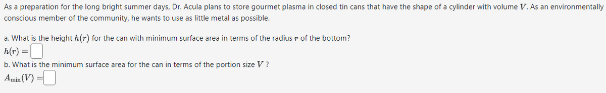 As a preparation for the long bright summer days, Dr. Acula plans to store gourmet plasma in closed tin cans that have the shape of a cylinder with volume V. As an environmentally
conscious member of the community, he wants to use as little metal as possible.
a. What is the height h(r) for the can with minimum surface area in terms of the radius of the bottom?
h(r) =
b. What is the minimum surface area for the can in terms of the portion size V?
Amin (V) =