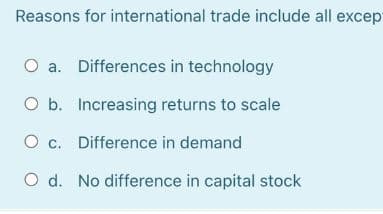 Reasons for international trade include all except
O a. Differences in technology
O b. Increasing returns to scale
O c. Difference in demand
O d. No difference in capital stock