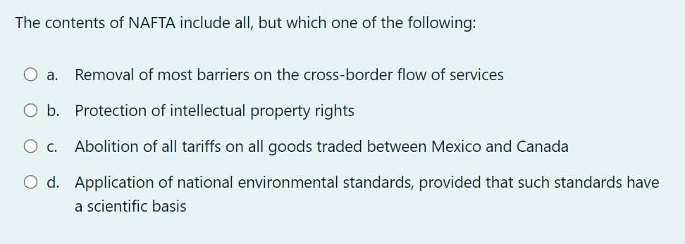 The contents of NAFTA include all, but which one of the following:
O a. Removal of most barriers on the cross-border flow of services
O b. Protection of intellectual property rights
O c. Abolition of all tariffs on all goods traded between Mexico and Canada
O d. Application of national environmental standards, provided that such standards have
a scientific basis