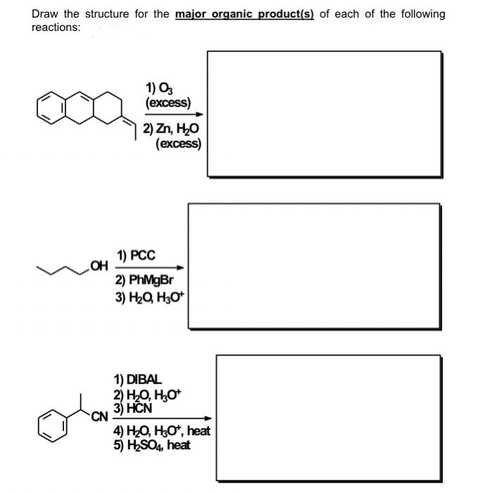 Draw the structure for the major organic product(s) of each of the following
reactions:
1) Oz
(ехcess)
2) Zn, H,O
(excess)
1) PCC
OH
2) PhMgBr
3) H2Q, H30*
1) DIBAL
2) H0, Н
3) HCN
CN
4) H-0, Но, heat
5) HSO4, heat
