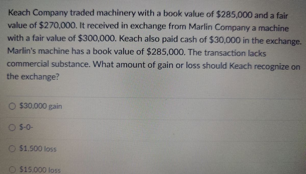 Keach Company traded machinery with a book value of $285,000 and a fair
value of $270,000. It received in exchange from Marlin Company a machine
with a fair value of $300,000. Keach also paid cash of $30,000 in the exchange.
Marlin's machine has a book value of $285,000. The transaction lacks
commercial substance. What amount of gain or loss should Keach recognize on
the exchange?
O $30,000 gain
$-0-
$1.500 loss
$15,000 loss