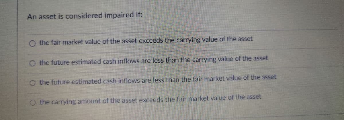 An asset is considered impaired if:
O the fair market value of the asset exceeds the carrying value of the asset
O the future estimated cash inflows are less than the carrying value of the asset
O the future estimated cash inflows are less than the fair market value of the asset
the carrying amount of the asset exceeds the fair market value of the asset
