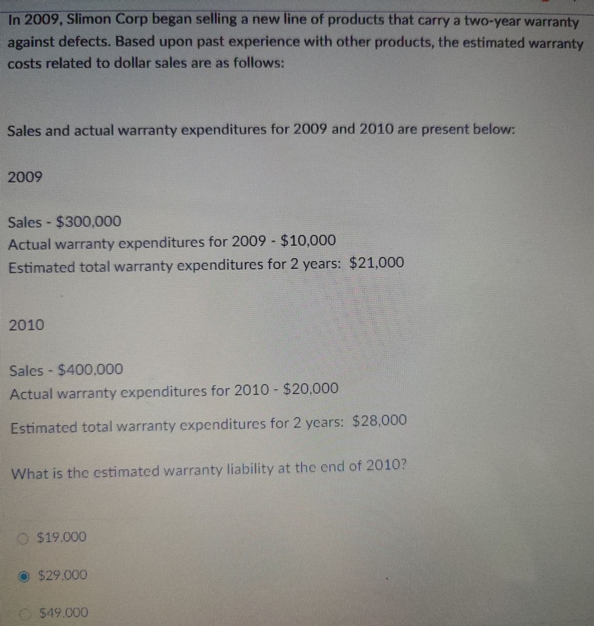 In 2009, Slimon Corp began selling a new line of products that carry a two-year warranty
against defects. Based upon past experience with other products, the estimated warranty
costs related to dollar sales are as follows:
Sales and actual warranty expenditures for 2009 and 2010 are present below:
2009
Sales - $300,000
Actual warranty expenditures for 2009 - $10,000
Estimated total warranty expenditures for 2 years: $21,000
2010
Sales - $400,000
Actual warranty expenditures for 2010 - $20,000
Estimated total warranty expenditures for 2 years: $28,000
What is the estimated warranty liability at the end of 2010?
$19,000
$29.000
$49,000