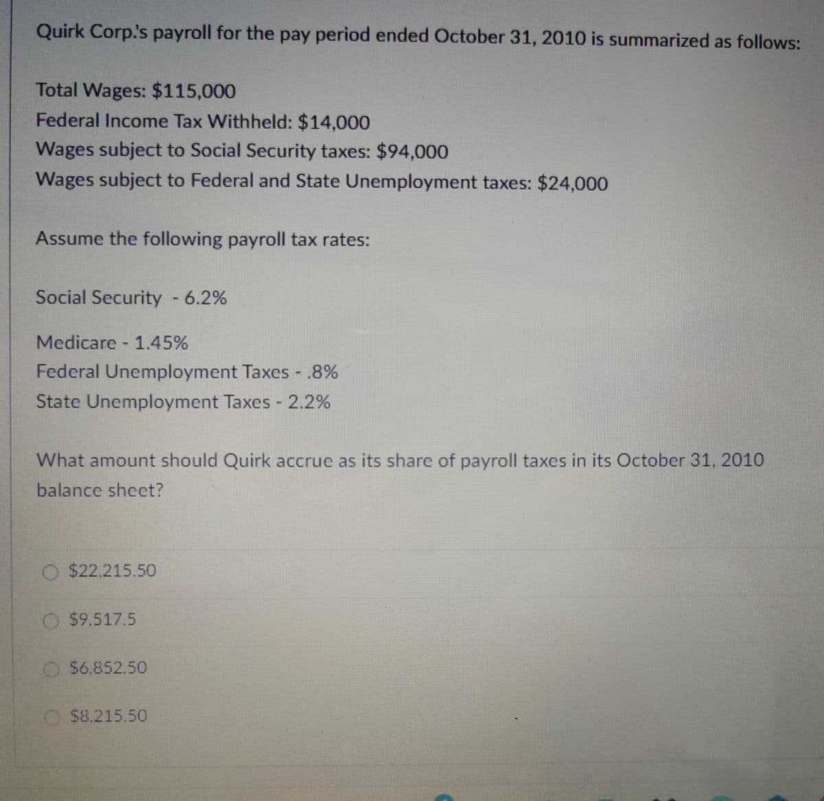 Quirk Corp.'s payroll for the pay period ended October 31, 2010 is summarized as follows:
Total Wages: $115,000
Federal Income Tax Withheld: $14,000
Wages subject to Social Security taxes: $94,000
Wages subject to Federal and State Unemployment taxes: $24,000
Assume the following payroll tax rates:
Social Security - 6.2%
Medicare - 1.45%
Federal Unemployment Taxes - .8%
State Unemployment Taxes - 2.2%
What amount should Quirk accrue as its share of payroll taxes in its October 31, 2010
balance sheet?
O $22,215.50
O $9.517.5
$6.852.50
$8.215.50