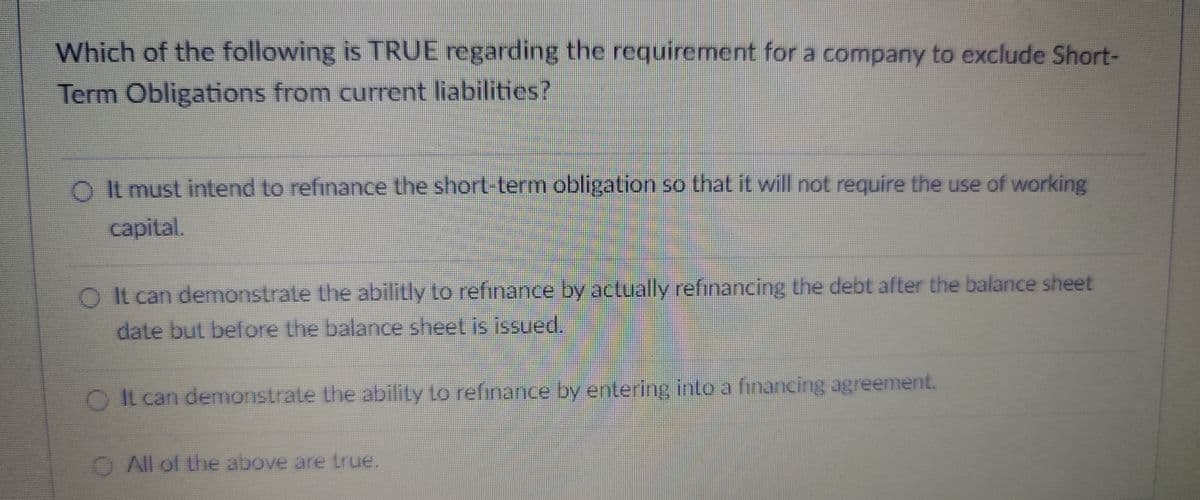 Which of the following is TRUE regarding the requirement for a company to exclude Short-
Term Obligations from current liabilities?
O It must intend to refinance the short-term obligation so that it will not require the use of working
capital.
O It can demonstrate the abilitly to refinance by actually refinancing the debt after the balance sheet
date but before the balance sheet is issued.
O It can demonstrate the ability to refinance by entering into a financing agreement.
O All of the above are true.