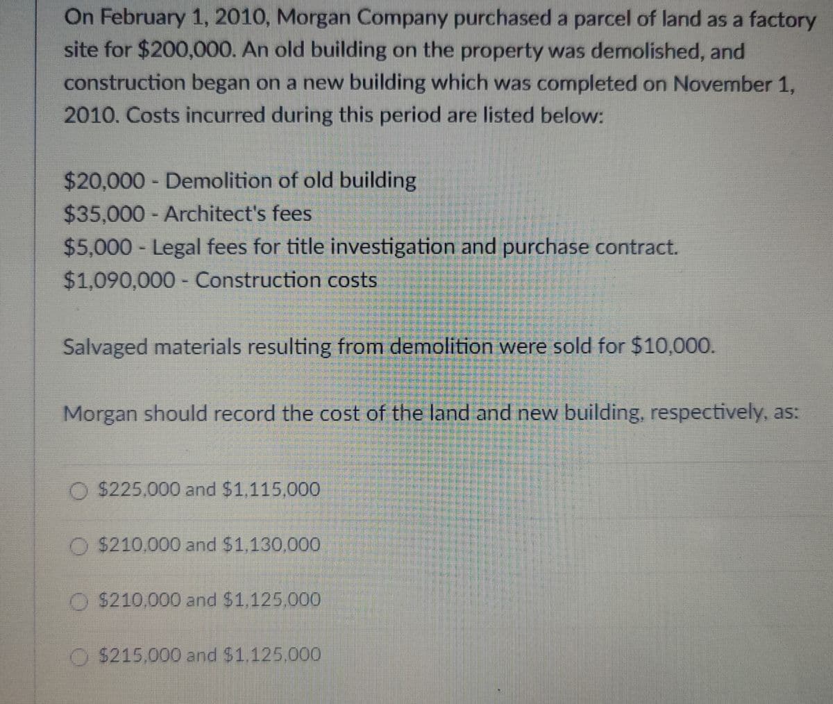 On February 1, 2010, Morgan Company purchased a parcel of land as a factory
site for $200,000. An old building on the property was demolished, and
construction began on a new building which was completed on November 1,
2010. Costs incurred during this period are listed below:
$20,000 - Demolition of old building
$35,000 - Architect's fees
$5,000 - Legal fees for title investigation and purchase contract.
$1,090,000 - Construction costs
Salvaged materials resulting from demolition were sold for $10,000.
Morgan should record the cost of the land and new building, respectively, as:
$225,000 and $1,115,000
$210,000 and $1,130,000
$210,000 and $1,125,000
$215.000 and $1.125.000
