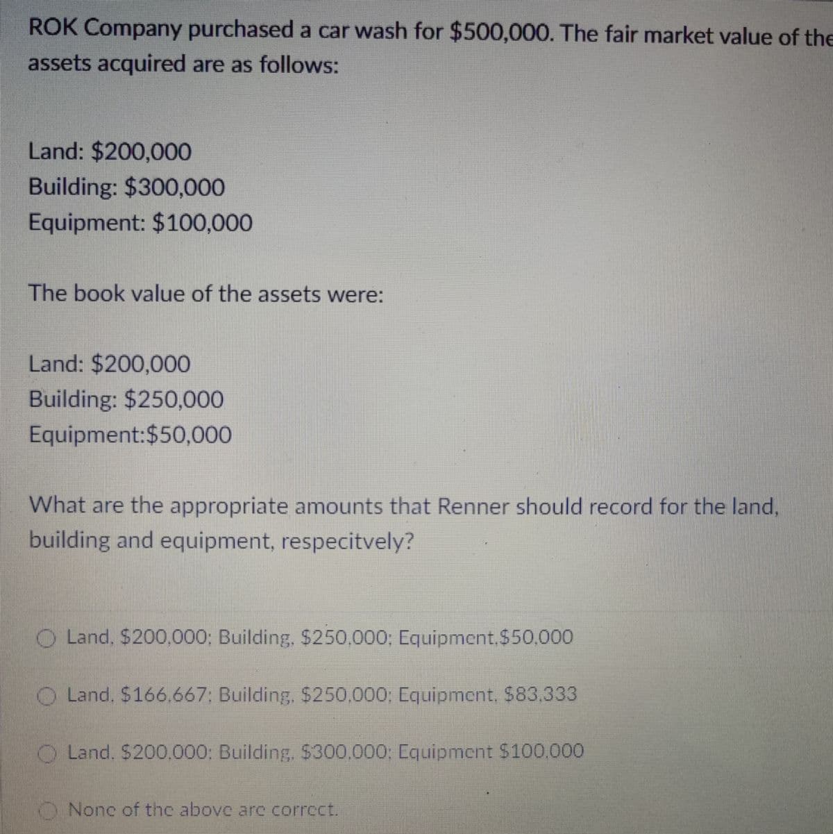 ROK Company purchased a car wash for $500,000. The fair market value of the
assets acquired are as follows:
Land: $200,000
Building: $300,000
Equipment: $100,000
The book value of the assets were:
Land: $200,000
Building: $250,000
Equipment:$50,000
What are the appropriate amounts that Renner should record for the land,
building and equipment, respecitvely?
Land, $200,000: Building, $250,000; Equipment, $50,000
O Land. $166.667; Building, $250,000; Equipment. $83,333
O Land. $200,000: Building, $300,000; Equipment $100.000
None of the above are correct.