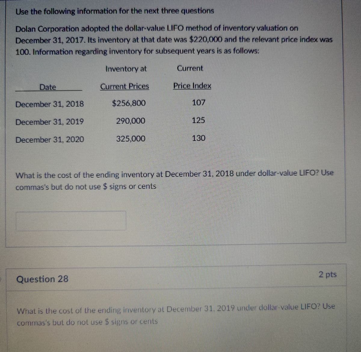Use the following information for the next three questions
Dolan Corporation adopted the dollar-value LIFO method of inventory valuation on
December 31, 2017. Its inventory at that date was $220,000 and the relevant price index was
100. Information regarding inventory for subsequent years is as follows:
Inventory at
Current
Date
Current Prices
Price Index
December 31, 2018
$256,800
107
December 31, 2019
290,000
125
December 31, 2020
325,000
130
What is the cost of the ending inventory at December 31, 2018 under dollar-value LIFO? Use
commas's but do not use $ signs or cents
Question 28
2 pts
What is the cost of the ending inventory at December 31, 2019 under dollar-value LIFO? Use
commas's but do not use $ signs or cents