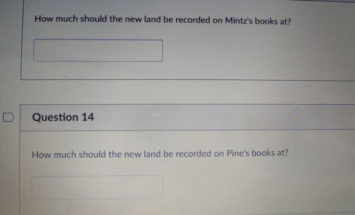 How much should the new land be recorded on Mintz's books at?
D Question 14
How much should the new land be recorded on Pine's books at?