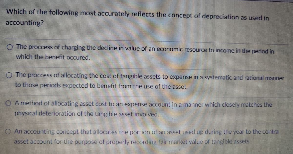 Which of the following most accurately reflects the concept of depreciation as used in
accounting?
The proccess of charging the decline in value of an economic resource to income in the period in
which the benefit occured.
O The proccess of allocating the cost of tangible assets to expense in a systematic and rational manner
to those periods expected to benefit from the use of the asset.
OA method of allocating asset cost to an expense account in a manner which closely matches the
physical deterioration of the tangible asset involved.
O An accounting concept that allocates the portion of an asset used up during the year to the contra
asset account for the purpose of properly recording fair market value of tangible assets.