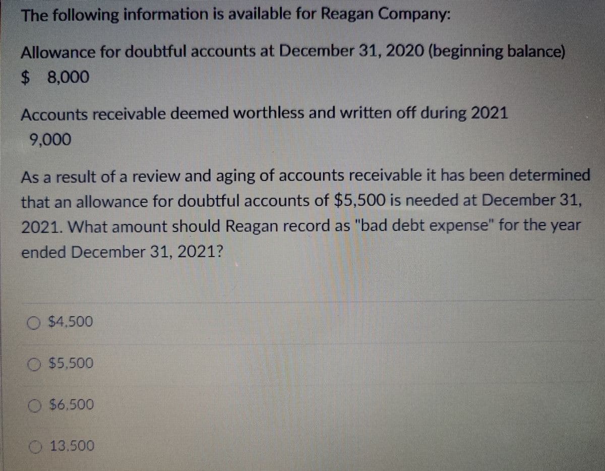 The following information is available for Reagan Company:
Allowance for doubtful accounts at December 31, 2020 (beginning balance)
$ 8,000
Accounts receivable deemed worthless and written off during 2021
9,000
As a result of a review and aging of accounts receivable it has been determined
that an allowance for doubtful accounts of $5,500 is needed at December 31,
2021. What amount should Reagan record as "bad debt expense" for the year
ended December 31, 2021?
$4.500
$5.500
$6.500
13.500